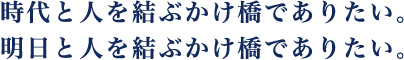 時代と人を結ぶかけ橋でありたい。明日と人を結ぶかけ橋でありたい。