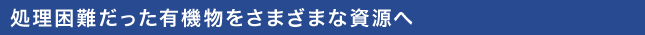 処理困難だった有機物をさまざまな資源へ